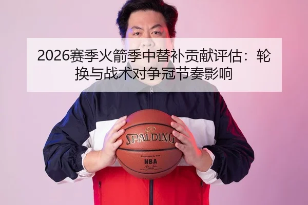 2026赛季火箭季中替补贡献评估：轮换与战术对争冠节奏影响