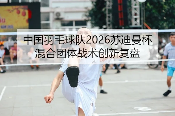 中国羽毛球队2026苏迪曼杯混合团体战术创新复盘